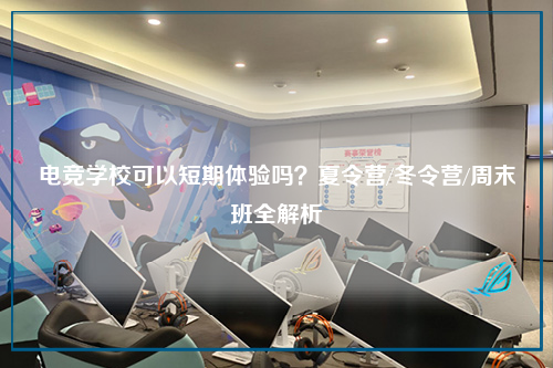 电竞学校可以短期体验吗？夏令营/冬令营/周末班全解析